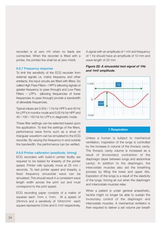 recorder) is at zero mV when no leads are
connected. When the recorder is fitted with a
printer, the printed line shall be at zero mVolt.
6.6.7 Frequency response
To limit the sensitivity of the ECG recorder from
external signals i.e. mains frequency and other
artefacts, the input circuits are fitted with filters. So
called High Pass Filters – HPF’s (allowing signals of
greater frequency to pass through) and Low Pass
Filters – LPF’s (allowing frequencies of lower
frequencies to pass through) provide a bandwidth
of allowable frequencies.
Typical values are 0.5Hz / 1 Hz for HPF’s and 40 Hz
for LPF’s in monitor mode and 0.05 Hz for HPF and
40 / 100 / 150 Hz for LPF’s in diagnostic mode.
These filter settings can be selected based upon
the application. To test the settings of the filters,
performance wave forms such as a sinus of
triangular waveform can be simulated to the ECG
recorder. By varying the frequency in-and outside
the bandwidth, the performance can be verified.
6.6.8 Printer calibration (amplitude, timing)
ECG recorders with build-in printer facility are
required to be tested for linearity of the printer
speed. Printer rolls typically move at 25 mm /
seconds. To test printer speed and linearity, a
fixed frequency sinusoidal wave can be
simulated. This should result in a consistent wave
length width across the print out and must
correspond to the print speed.
ECG recording paper consists of a matrix of
squares each 1mm x 1mm. At a speed of
25mm/s and a sensitivity of 10mm/mV each
square represents 0.04s and 0.1mV respectively.
A signal with an amplitude of 1 mV and frequency
of 1 Hz should have an amplitude of 10 mm and
wave length of 25 mm
Figure 22: A sinusoidal test signal of 1Hz
and 1mV amplitude.
7 Respiration
Unless a human is subject to mechanical
ventilation, inspiration of the lungs is controlled
by the increase in volume of the thoracic cavity.
The thoracic cavity volume is increased as a
result of (Involuntary) contraction of the
diaphragm (layer between lungs and abdominal
cavity). In addition to the diaphragm, the
intercostals muscles also aid the breathing
process by lifting the lower and upper ribs.
Expiration of the lungs is a result of the elasticity
of the lungs, forcing air out when the diaphragm
and intercostals muscles relax.
When a patient is under general anaesthetic,
he/she might no longer be able to sustain the
involuntary control of the diaphragm and
intercostals muscles. A mechanical ventilator is
then required to deliver a set volume per breath
24
1 mV
-1mV
0
1s
1mV
 