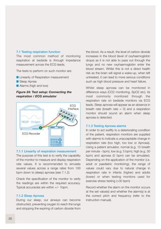7.1 Testing respiration function
The most common method of monitoring
respiration at bedside is through impedance
measurement across the ECG leads.
The tests to perform on such monitor are:
I Linearity of Respiration measurement
I Sleep Apnea
I Alarms (high and low)
Figure 24: Test setup: Connecting the
respiration / ECG simulator
7.1.1 Linearity of respiration measurement
The purpose of this test is to verify the capability
of the monitor to measure and display respiration
rate values. It is recommended to simulate
several values across a range rates from 100
bpm down to (sleep) apnoea (see 7.1.2)
Check the specification of the monitor to verify
the readings are within the required accuracy.
Typical accuracies are within +/- 1bpm.
7.1.2 Sleep Apnoea
During our sleep, our airways can become
obstructed, preventing oxygen to reach the lungs
and stopping the expiring of carbon dioxide from
the blood. As a result, the level of carbon dioxide
increases in the blood (level of oxyhaemoglobin
drops) as it is not able to pass out through the
lungs and no new oxyhaemoglobin enter the
blood stream. Whilst this is not a direct health
risk as the brain will signal a wake-up, when left
untreated, it can lead to more serious conditions
such as high blood pressure and heart failure.
Whilst sleep apnoea can be monitored in
difference ways (CO2 monitoring, SpO2 etc), its
most commonly monitored through the
respiration rate on bedside monitors via ECG
leads. Sleep apnoea will appear as an absence in
breath rate (breath rate = 0) and a respiration
monitor should sound an alarm when sleep
apnoea is detected.
7.1.3 Testing Apnoea alarms
In order to act swiftly to a deteriorating condition
of the patient, respiration monitors are supplied
with alarms to indicate a unacceptable change in
respiration rate (too high, too low or Apnoea).
Using a patient simulator, normal (e.g. 15 breath
per minute - bpm), low (e.g. 5 bpm), high (e.g. 30
bpm) and apnoea (0 bpm) can be simulated.
Depending on the application of the monitor (i.e.
adult or paediatric monitoring), the range of
values could vary due to natural change in
respiration rate in infants (higher) and adults
(lower) or when testing monitors used for
exercise stress testing (>30 bpm)
Record whether the alarm on the monitor occurs
at the set value(s) and whether the alarm(s) is at
the correct pitch and frequency (refer to the
instruction manual).
26
RESP 15 bpm
UNI-SiM
ECG Recorder
1
2
3
4
5
RA
LA
LL
RL
1V
V2
V3
V4
V5
V6
6
7
8
9
10
!
ECG
Interface
 