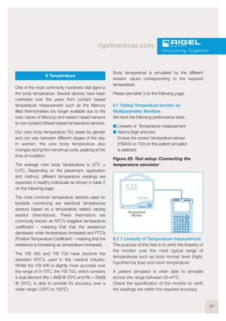 27
rigelmedical.com
8 Temperature
One of the most commonly monitored vital signs is
the body temperature. Several devices have been
marketed over the years from contact based
temperature measurement such as the Mercury
filled thermometers (no longer available due to the
toxic nature of Mercury) and resistor based sensors
to non-contact infrared based temperature sensors.
Our core body temperature (Tc) varies by gender
and can vary between different stages of the day.
In women, the core body temperature also
changes during the menstrual cycle, peaking at the
time of ovulation.
The average core body temperature is 37˚C ±
0.5˚C. Depending on the placement, application
and method, different temperature readings are
expected in healthy individuals as shown in table 2
on the following page.
The most common temperature sensors used on
bedside monitoring are electrical temperature
sensors based on a temperature related varying
resistor (thermistors). These thermistors are
commonly known as NTC’s (negative temperature
coefficient – meaning that that the resistance
decreases when temperature increases) and PTC’s
(Positive Temperature Coefficient – meaning that the
resistance is increasing as temperature increases).
The YSI 400 and YSI 700 have become the
standard NTC’s used in the medical industry.
Whilst the YSI 400 is slightly more accurate over
the range of 0-75ºC, the YSI 700, which contains
a dual element (Ra = 6kΩ @ 25ºC and Rb = 30kΩ
@ 25ºC), is able to provide it’s accuracy over a
wider range (-25ºC to 100ºC)
Body temperature is simulated by the different
resistor values corresponding to the required
temperature.
Please see table 3 on the following page.
8.1 Testing Temperature function on
Multiparametric Monitors
We have the following performance tests :
I Linearity of Temperature measurement
I Alarms (high and low)
Ensure the correct temperature sensor
(YSI400 or 700) on the patient simulator
is selected.
Figure 25: Test setup: Connecting the
temperature simulator
8.1.1 Linearity of Temperature measurement
The purpose of this test is to verify the linearity of
the monitor over the most typical range of
temperatures such as body normal, fever (high),
hypothermia (low) and room temperature.
A patient simulator is often able to simulate
across this range between 25-41˚C.
Check the specification of the monitor to verify
the readings are within the required accuracy.
Innovating Together
T1 37 C
T2 25 C
YSI 400
o
o
UNI-SiM
Temperature
Monitor
 