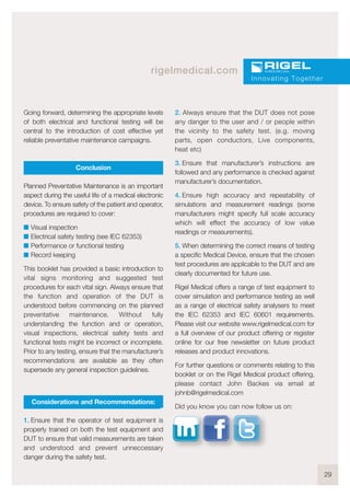 29
rigelmedical.com
Going forward, determining the appropriate levels
of both electrical and functional testing will be
central to the introduction of cost effective yet
reliable preventative maintenance campaigns.
Conclusion
Planned Preventative Maintenance is an important
aspect during the useful life of a medical electronic
device. To ensure safety of the patient and operator,
procedures are required to cover:
I Visual inspection
I Electrical safety testing (see IEC 62353)
I Performance or functional testing
I Record keeping
This booklet has provided a basic introduction to
vital signs monitoring and suggested test
procedures for each vital sign. Always ensure that
the function and operation of the DUT is
understood before commencing on the planned
preventative maintenance. Without fully
understanding the function and or operation,
visual inspections, electrical safety tests and
functional tests might be incorrect or incomplete.
Prior to any testing, ensure that the manufacturer’s
recommendations are available as they often
supersede any general inspection guidelines.
Considerations and Recommendations:
1. Ensure that the operator of test equipment is
properly trained on both the test equipment and
DUT to ensure that valid measurements are taken
and understood and prevent unneccessary
danger during the safety test.
2. Always ensure that the DUT does not pose
any danger to the user and / or people within
the vicinity to the safety test. (e.g. moving
parts, open conductors, Live components,
heat etc)
3. Ensure that manufacturer’s instructions are
followed and any performance is checked against
manufacturer’s documentation.
4. Ensure high accuracy and repeatability of
simulations and measurement readings (some
manufacturers might specify full scale accuracy
which will effect the accuracy of low value
readings or measurements).
5. When determining the correct means of testing
a specific Medical Device, ensure that the chosen
test procedures are applicable to the DUT and are
clearly documented for future use.
Rigel Medical offers a range of test equipment to
cover simulation and performance testing as well
as a range of electrical safety analysers to meet
the IEC 62353 and IEC 60601 requirements.
Please visit our website www.rigelmedical.com for
a full overview of our product offering or register
online for our free newsletter on future product
releases and product innovations.
For further questions or comments relating to this
booklet or on the Rigel Medical product offering,
please contact John Backes via email at
johnb@rigelmedical.com
Did you know you can now follow us on:
Innovating Together
 
