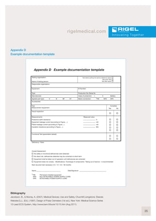 35
rigelmedical.com
Innovating Together
Appendix D
Example documentation template
Appendix D Example documentation template
Testing organisation: Test before putting into service (reference value)
Recurrent Test
Test after repairName of testing person:
Responsible organisation:
Equipment:
Type: Production No./Serial Nr.:
Manufacturer: Class of protection: I II Battery
Applied part type: 0 B BF CF
Accessories:
Visual inspection:
Functional Test (parameters tested):
Deficiency / Note:
Overall Assessment:
Name:
PIE Permanent installed equipment
NPS Non-DETACHABLE POWER SUPPLY CORD
DPS DETACHABLE POWER SUPPLY CORD
Date/Signature:
Next recurrent test necessary in 6 / 12 / 24 / 36 months
No safety or functional deficiencies were detected
No direct risk, deficiencies detected may be corrected on short term
Equipment shall be taken out of operation until deficiencies are corrected
Equipment does not comply – Modifications / Exchange of components / Taking out of service – is recommended
Measurements: Measured value
Protective earth resistance Ω
Equipment leakage current (according to Figure.....) mA
Patient leakage current (according to Figure....) mA
Insulation resistence (according to Figure.....) MΩ
Test:
Measurement equipment:
Complies
Yes No
Mains connection: PIE NPS DPS
ID Number:
1)
1)
Bibliography
Jacobson, B., & Murray, A. (2007). Medical Devices; Use and Safety, Churchill Livingstone: Elsevier.
Webster,G.J., (Ed.). (1997). Design of Pulse Oximeters (1st ed.), New York: Medical Science Series
12-Lead ECG System, http://www.bem.fi/book/15/15.htm (Aug 2011)
 