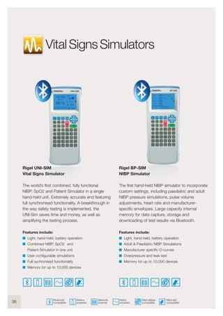 36
Rigel UNI-SIM
Vital Signs Simulator
The world’s first combined, fully functional
NIBP, SpO2 and Patient Simulator in a single
hand-held unit. Extremely accurate and featuring
full synchronised functionality. A breakthrough in
the way safety testing is implemented, the
UNI-Sim saves time and money, as well as
simplifying the testing process.
Features include:
I Light, hand-held, battery operation
I Combined NIBP, SpO2 and
Patient Simulator in one unit
I User configurable simulations
I Full sychronised functionality
I Memory for up to 10,000 devices
Rigel BP-SIM
NIBP Simulator
The first hand-held NIBP simulator to incorporate
custom settings, including paediatric and adult
NIBP pressure simulations, pulse volume
adjustments, heart rate and manufacturer-
specific envelopes. Large capacity internal
memory for data capture, storage and
downloading of test results via Bluetooth.
Features include:
I Light, hand-held, battery operation
I Adult & Paediatric NIBP Simulations
I Manufacturer specific O-curves
I Overpressure and leak test
I Memory for up to 10,000 devices
Med-ekit
compatible
Med-eBase
compatible
Mains
powered
Barcode
scanner
Battery
powered
Bluetooth
compatible
Vital Signs Simulators
 