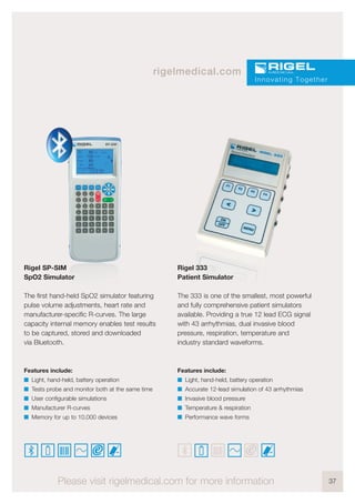 37
rigelmedical.com
Innovating Together
Please visit rigelmedical.com for more information
Rigel SP-SIM
SpO2 Simulator
The first hand-held SpO2 simulator featuring
pulse volume adjustments, heart rate and
manufacturer-specific R-curves. The large
capacity internal memory enables test results
to be captured, stored and downloaded
via Bluetooth.
Features include:
I Light, hand-held, battery operation
I Tests probe and monitor both at the same time
I User configurable simulations
I Manufacturer R-curves
I Memory for up to 10,000 devices
Rigel 333
Patient Simulator
The 333 is one of the smallest, most powerful
and fully comprehensive patient simulators
available. Providing a true 12 lead ECG signal
with 43 arrhythmias, dual invasive blood
pressure, respiration, temperature and
industry standard waveforms.
Features include:
I Light, hand-held, battery operation
I Accurate 12-lead simulation of 43 arrhythmias
I Invasive blood pressure
I Temperature & respiration
I Performance wave forms
 