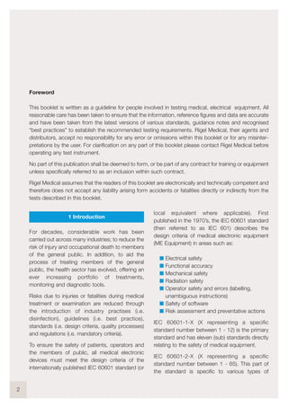 1 Introduction
For decades, considerable work has been
carried out across many industries; to reduce the
risk of injury and occupational death to members
of the general public. In addition, to aid the
process of treating members of the general
public, the health sector has evolved, offering an
ever increasing portfolio of treatments,
monitoring and diagnostic tools.
Risks due to injuries or fatalities during medical
treatment or examination are reduced through
the introduction of industry practises (i.e.
disinfection), guidelines (i.e. best practice),
standards (i.e. design criteria, quality processes)
and regulations (i.e. mandatory criteria).
To ensure the safety of patients, operators and
the members of public, all medical electronic
devices must meet the design criteria of the
internationally published IEC 60601 standard (or
local equivalent where applicable). First
published in the 1970’s, the IEC 60601 standard
(then referred to as IEC 601) describes the
design criteria of medical electronic equipment
(ME Equipment) in areas such as:
I Electrical safety
I Functional accuracy
I Mechanical safety
I Radiation safety
I Operator safety and errors (labelling,
unambiguous instructions)
I Safety of software
I Risk assessment and preventative actions
IEC 60601-1-X (X representing a specific
standard number between 1 - 12) is the primary
standard and has eleven (sub) standards directly
relating to the safety of medical equipment.
IEC 60601-2-X (X representing a specific
standard number between 1 - 65). This part of
the standard is specific to various types of
2
Foreword
This booklet is written as a guideline for people involved in testing medical, electrical equipment. All
reasonable care has been taken to ensure that the information, reference figures and data are accurate
and have been taken from the latest versions of various standards, guidance notes and recognised
“best practices” to establish the recommended testing requirements. Rigel Medical, their agents and
distributors, accept no responsibility for any error or omissions within this booklet or for any misinter-
pretations by the user. For clarification on any part of this booklet please contact Rigel Medical before
operating any test instrument.
No part of this publication shall be deemed to form, or be part of any contract for training or equipment
unless specifically referred to as an inclusion within such contract.
Rigel Medical assumes that the readers of this booklet are electronically and technically competent and
therefore does not accept any liability arising form accidents or fatalities directly or indirectly from the
tests described in this booklet.
 