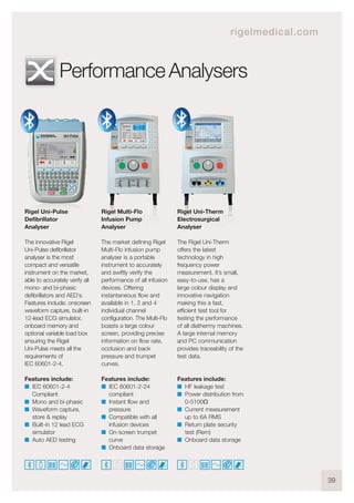 39
Rigel Uni-Pulse
Defibrillator
Analyser
The innovative Rigel
Uni-Pulse defibrillator
analyser is the most
compact and versatile
instrument on the market,
able to accurately verify all
mono- and bi-phasic
defibrillators and AED's.
Features include: onscreen
waveform capture, built-in
12-lead ECG simulator,
onboard memory and
optional variable load box
ensuring the Rigel
Uni-Pulse meets all the
requirements of
IEC 60601-2-4.
Features include:
I IEC 60601-2-4
Compliant
I Mono and bi-phasic
I Waveform capture,
store & replay
I Built-in 12 lead ECG
simulator
I Auto AED testing
Rigel Multi-Flo
Infusion Pump
Analyser
The market defining Rigel
Multi-Flo infusion pump
analyser is a portable
instrument to accurately
and swiftly verify the
performance of all infusion
devices. Offering
instantaneous flow and
available in 1, 2 and 4
individual channel
configuration. The Multi-Flo
boasts a large colour
screen, providing precise
information on flow rate,
occlusion and back
pressure and trumpet
curves.
Features include:
I IEC 60601-2-24
compliant
I Instant flow and
pressure
I Compatible with all
infusion devices
I On-screen trumpet
curve
I Onboard data storage
Rigel Uni-Therm
Electrosurgical
Analyser
The Rigel Uni-Therm
offers the latest
technology in high
frequency power
measurement. It’s small,
easy-to-use, has a
large colour display and
innovative navigation
making this a fast,
efficient test tool for
testing the performance
of all diathermy machines.
A large internal memory
and PC communication
provides traceability of the
test data.
Features include:
I HF leakage test
I Power distribution from
0-5100Ω
I Current measurement
up to 6A RMS
I Return plate security
test (Rem)
I Onboard data storage
Performance Analysers
rigelmedical.com
 