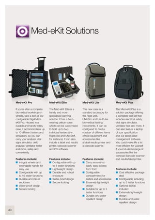 40
Med-eKit Elite
The Med-eKit Elite is a
handy and more
specialised carrying
solution. It has a hard-
wearing pelican case
which can be customised
to hold up to two
individual testers (the
Rigel 288 and UNI-SIM,
for instance). It can also
include a label and results
printer, barcode scanner
and PC software.
Features include:
I Configurable with up
to 4 tester functions
I Lightweight design
I Durable and robust
enclosure
I Water-proof design
I Secure locking
Med-eKit Lite
This new case is a
standard accessory for
the Rigel 288,
UNI-Sim and Uni-Pulse
biomedical testing
instruments. It can be
configured to hold a
number of different items
of test equipment and
accessories like
a label results printer and
a barcode scanner.
Features include:
I Carry securely on
back/ easy access
from front
I Configurable
compartments for
testers and accessories
I Extremely lightweight
design
I Suitable for up to 5
tester functions
I Durable and water
repellent design
Med-eKit Plus
The Med-eKit Plus is a
solution package offering
a complete test set that
includes electrical safety,
vital signs simulator,
ventilator test and more. It
can also feature a laptop
of your specification
and our latest asset
management software.
You could make life a lot
more efficient for yourself
if you included a range of
accessories like the
compact barcode scanner
and results/label printer.
Features include:
I Cost effective package
deal
I Configurable including
up to 5 tester functions
I Optional laptop
included
I Extremely lightweight
design
I Durable and water
repellent design
Med-eKit Pro
If you’re after a complete
biomedical workshop on
wheels, take a look at our
configurable Rigel Med-
eKit Pro. Housed in a
durable and handy trolley
case, it accommodates up
to 10 different testers and
simulators, so you can
carry your analyser, vital
signs simulator, defib
analyser, ventilator tester
and more, safely and
conveniently.
Features include:
I Integral wheels and
extendable handle for
easy use
I Configurable with up
to 10 tester functions
I Durable and robust
enclosure
I Water-proof design
I Secure locking
Med-eKit Solutions
 