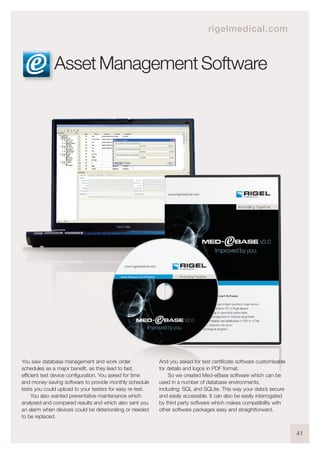 41
You saw database management and work order
schedules as a major benefit, as they lead to fast,
efficient test device configuration. You asked for time
and money-saving software to provide monthly schedule
tests you could upload to your testers for easy re-test.
You also wanted preventative maintenance which
analysed and compared results and which also sent you
an alarm when devices could be deteriorating or needed
to be replaced.
And you asked for test certificate software customisable
for details and logos in PDF format.
So we created Med-eBase software which can be
used in a number of database environments,
including: SQL and SQLite. This way your data’s secure
and easily accessible. It can also be easily interrogated
by third party software which makes compatibility with
other software packages easy and straightforward.
Asset Management Software
rigelmedical.com
 