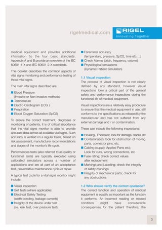 3
rigelmedical.com
medical equipment and provides additional
information to the four basic standards.
Appendix A and B provide an overview of the IEC
60601-1-X and IEC 60601-2-X standards.
This booklet describes the common aspects of
vital signs monitoring and performance testing of
those vital signs.
The main vital signs described are:
I Blood Pressure
(Invasive or Non invasive methods)
I Temperature
I Electro Cardiogram (ECG )
I Respiration
I Blood Oxygen Saturation (SpO2)
To ensure the correct treatment, diagnoses or
monitoring of patients, it is of critical importance
that the vital signs monitor is able to provide
accurate data across all available vital signs. Such
accuracy is verified on a regular basis, based on
risk assessment, manufacturer recommendations
and stages of the monitor’s life cycle.
Performances tests (also referred to as quality or
functional tests) are typically executed using
calibrated simulators across a number of
applications and are all part of an acceptance
test, preventative maintenance cycle or repair.
A typical test cycle for a vital signs monitor might
include:
I Visual inspection
I Self tests (where applicable)
I Electrical Safety Testing
(earth bonding, leakage currents)
I Integrity of the device under test
(i.e. leak test, over pressure test)
I Parameter accuracy
(temperature, pressure, SpO2, time etc….)
I Check Alarms (pitch, frequency, volume)
I Physiological simulations
(Dynamic Patient Simulation)
1.1 Visual inspection
The process of visual inspection is not clearly
defined by any standard, however visual
inspections form a critical part of the general
safety and performance inspections during the
functional life of medical equipment.
Visual inspections are a relatively easy procedure
to ensure that the medical equipment in use, still
conforms to the specifications as released by the
manufacturer and has not suffered from any
external damage and / or contamination.
These can include the following inspections:
I Housing - Enclosure; look for damage, cracks etc
I Contamination; look for obstruction of moving
parts, connector pins, etc.
I Cabling (supply, Applied Parts etc);
Look for cuts, wrong connections, etc
I Fuse rating; check correct values
after replacement
I Markings and Labelling; check the integrity
of safety markings
I Integrity of mechanical parts; check for
any obstructions
1.2 Who should verify the correct operation?
The correct function and operation of medical
equipment is equally as important as the function
it performs. An incorrect reading or missed
condition might have considerable
consequences for the patient therefore; the
Innovating Together
 