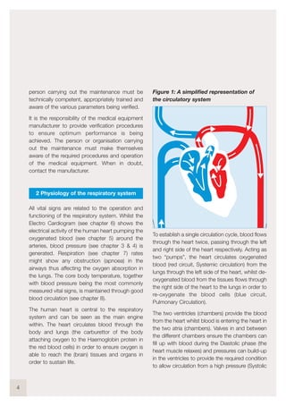 person carrying out the maintenance must be
technically competent, appropriately trained and
aware of the various parameters being verified.
It is the responsibility of the medical equipment
manufacturer to provide verification procedures
to ensure optimum performance is being
achieved. The person or organisation carrying
out the maintenance must make themselves
aware of the required procedures and operation
of the medical equipment. When in doubt,
contact the manufacturer.
2 Physiology of the respiratory system
All vital signs are related to the operation and
functioning of the respiratory system. Whilst the
Electro Cardiogram (see chapter 6) shows the
electrical activity of the human heart pumping the
oxygenated blood (see chapter 5) around the
arteries, blood pressure (see chapter 3 & 4) is
generated. Respiration (see chapter 7) rates
might show any obstruction (apnoea) in the
airways thus affecting the oxygen absorption in
the lungs. The core body temperature, together
with blood pressure being the most commonly
measured vital signs, is maintained through good
blood circulation (see chapter 8).
The human heart is central to the respiratory
system and can be seen as the main engine
within. The heart circulates blood through the
body and lungs (the carburettor of the body
attaching oxygen to the Haemoglobin protein in
the red blood cells) in order to ensure oxygen is
able to reach the (brain) tissues and organs in
order to sustain life.
Figure 1: A simplified representation of
the circulatory system
To establish a single circulation cycle, blood flows
through the heart twice, passing through the left
and right side of the heart respectively. Acting as
two “pumps”, the heart circulates oxygenated
blood (red circuit, Systemic circulation) from the
lungs through the left side of the heart, whilst de-
oxygenated blood from the tissues flows through
the right side of the heart to the lungs in order to
re-oxygenate the blood cells (blue circuit,
Pulmonary Circulation).
The two ventricles (chambers) provide the blood
from the heart whilst blood is entering the heart in
the two atria (chambers). Valves in and between
the different chambers ensure the chambers can
fill up with blood during the Diastolic phase (the
heart muscle relaxes) and pressures can build-up
in the ventricles to provide the required condition
to allow circulation from a high pressure (Systolic
4
 