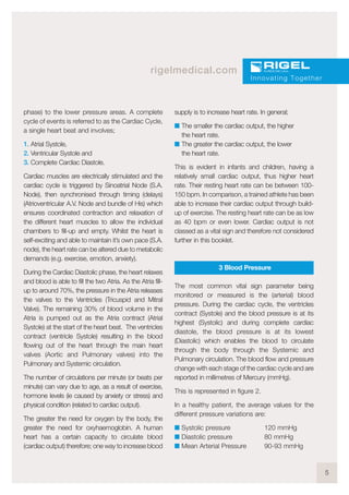 5
rigelmedical.com
phase) to the lower pressure areas. A complete
cycle of events is referred to as the Cardiac Cycle,
a single heart beat and involves;
1. Atrial Systole,
2. Ventricular Systole and
3. Complete Cardiac Diastole.
Cardiac muscles are electrically stimulated and the
cardiac cycle is triggered by Sinoatrial Node (S.A.
Node), then synchronised through timing (delays)
(Atrioventricular A.V. Node and bundle of His) which
ensures coordinated contraction and relaxation of
the different heart muscles to allow the individual
chambers to fill-up and empty. Whilst the heart is
self-exciting and able to maintain it’s own pace (S.A.
node), the heart rate can be altered due to metabolic
demands (e.g. exercise, emotion, anxiety).
During the Cardiac Diastolic phase, the heart relaxes
and blood is able to fill the two Atria. As the Atria fill-
up to around 70%, the pressure in the Atria releases
the valves to the Ventricles (Tricuspid and Mitral
Valve). The remaining 30% of blood volume in the
Atria is pumped out as the Atria contract (Atrial
Systole) at the start of the heart beat. The ventricles
contract (ventricle Systole) resulting in the blood
flowing out of the heart through the main heart
valves (Aortic and Pulmonary valves) into the
Pulmonary and Systemic circulation.
The number of circulations per minute (or beats per
minute) can vary due to age, as a result of exercise,
hormone levels (ie caused by anxiety or stress) and
physical condition (related to cardiac output).
The greater the need for oxygen by the body, the
greater the need for oxyhaemoglobin. A human
heart has a certain capacity to circulate blood
(cardiac output) therefore; one way to increase blood
supply is to increase heart rate. In general;
I The smaller the cardiac output, the higher
the heart rate.
I The greater the cardiac output, the lower
the heart rate.
This is evident in infants and children, having a
relatively small cardiac output, thus higher heart
rate. Their resting heart rate can be between 100-
150 bpm. In comparison, a trained athlete has been
able to increase their cardiac output through build-
up of exercise. The resting heart rate can be as low
as 40 bpm or even lower. Cardiac output is not
classed as a vital sign and therefore not considered
further in this booklet.
3 Blood Pressure
The most common vital sign parameter being
monitored or measured is the (arterial) blood
pressure. During the cardiac cycle, the ventricles
contract (Systole) and the blood pressure is at its
highest (Systolic) and during complete cardiac
diastole, the blood pressure is at its lowest
(Diastolic) which enables the blood to circulate
through the body through the Systemic and
Pulmonary circulation. The blood flow and pressure
change with each stage of the cardiac cycle and are
reported in millimetres of Mercury (mmHg).
This is represented in figure 2.
In a healthy patient, the average values for the
different pressure variations are:
I Systolic pressure 120 mmHg
I Diastolic pressure 80 mmHg
I Mean Arterial Pressure 90-93 mmHg
Innovating Together
 
