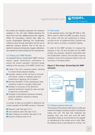 7
rigelmedical.com
the systolic and diastolic pressures from pressure
variations in the cuff when inflated (blocking the
blood flow) and then deflated (blood flow regains).
Whilst the Auscultatory method often relies on
human interpretation (listening), the Oscillometric
method is done through automation and the use of
electronic pressure sensors. Due to the use of
electronic pressure transducers, regular calibrations
are required and often advised by the manufacturer.
3.2 Testing your NIBP Monitor
As explained above, Oscillometric NIBP monitors
require regular performance verifications to
ensure the correct operation. Common issues
relating to the accuracy of the NIBP monitor are:
I A leak in the cuff or pressure system, resulting
in a lower blood pressure reading.
I Acoustic variance of the cuff due to incorrect
cuff volume, variety in materials used and
positioning or applying cuff on patient.
I Incorrect operation of the overpressure valve
caused by a leak or complete malfunction
I Deviation in accuracy of the electronic
pressure transducer caused by wear and tear
of electronic components
I Changes in atmospheric pressure including
pressure variations caused by closing
doors / windows.
A number of tests are provided to determine the
correct operation of the NIBP monitors. These are:
I Pressure Leak Test (see 3.3.1)
I Over pressure valve Test (see 3.3.2)
I Static Pressure & Linearity Test (see 3.3.3)
I Dynamic Pressure (see 3.3.4)
3.3 Test setup
In the example below, the Rigel BP-SiM or UNI-
SiM is used to reflect the NIBP simulator. Ensure
the correct cuff size and positioning to reduce
acoustic errors. An additional 500cc cylinder may
also be used to provide a consistent reading.
In order for the NIBP simulator to measure the
pressure in the cuff and simulate into the NIBP
monitor any pressure variations associated with
the Oscillometric method, the simulator must be
inserted in (one of) the pressure tubes to the cuff
as shown in the figure below.
Figure 3: Test setup: Connecting the NIBP
simulator.
3.3.1System pressure leak test:
The purpose of the pressure leak test is to verify and
ensure the integrity of pressure system including the
tubing and cuff. The leak test measures the
pressure drop over time and must fall within
acceptable values as documented by the supplier
or manufacturer of the monitor and or cuffs. Often,
the pressure drop is documented as mmHg / min
Innovating Together
SYS 120 mmHg
DIA 80 mmHg
HR 70 bpm
UNI-SiM
NIBP Monitor Cuff
 