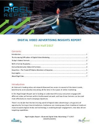 Rigel Insights Report – Blueseed Digital Video Advertising 1st
½ 2017
www.blueseed.tv
DIGITAL VIDEO ADVERTISING INSIGHTS REPORT
First Half 2017
Contents
Introduction ..................................................................................................................................................1
The Increasing Difficulties of Digital Video Marketing..................................................................................2
Today’s Hottest Formats...............................................................................................................................2
Shift in Format Popularity.............................................................................................................................3
Format Benchmarks (Video Ad Formats)......................................................................................................4
Deep Dive – The Trade-Off Matrix Attention vs Response...........................................................................5
Key Insights ...................................................................................................................................................7
About Rigel Data ...........................................................................................................................................7
Introduction
As Vietnam’s leading video ad network Blueseed has access to several of the latest trends,
benchmarks and naturally innovating all the time in the space of online marketing.
In this Rigel Insight Report we’re looking to understand the way consumers engage with
different video ad formats within the Blueseed network and how these formats can be used
most effectively to reach campaign objectives.
There’s no doubt that the fast moving world of digital video advertising is a huge area of
opportunity for major brand marketers. Audiences are moving away from traditional media en
masse towards digital media and technology is enabling deeper engagement, new data driven
targeting capabilities.
 