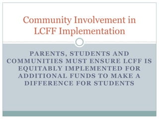 Community Involvement in
LCFF Implementation
PARENTS, STUDENTS AND
COMMUNITIES MUST ENSURE LCFF IS
EQUITABLY IMPLEMENTED FOR
ADDITIONAL FUNDS TO MAKE A
DIFFERENCE FOR STUDENTS

 
