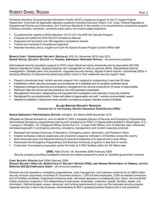 ROBERT DANIEL RIGGAN PAGE 2
Pioneered Sensitive Compartmented Information Facility (SCIF) compliance program for the 3rd
largest Federal
Department. Examined all applicable regulatory guidance including Executive Orders, U.S. Code, Federal Regulations,
Departmental Policies and Instructions, and Technical Standards in the creation of a comprehensive compliance program
including checklists, schedules, corrective action plans, and travel budget projections.
 Co-authored the majority of DHS Instruction 121-01-012, the DHS SCI Security Program
 Critiqued and edited the DHS HQ SCI Compliance Manual
 Organized and launched over 300 regulatory compliance reviews
 Trained and mentored 2 Compliance Inspectors
 Awarded monetary bonus; sought out to join the Special Access Program Control Office staff
BRANCH CHIEF / SUPERVISORY SECURITY SPECIALIST (GS-14), November 2010–July 2012
SENIOR SPECIAL SECURITY OFFICER AND FEDERAL EMERGENCY RESPONSE OFFICIAL - all concurrent positions
Administered security operations support to DHS’s most critical and active directorate and its associated 24/7/365
National Operations Center. Applied analytical risk management to refocus security efforts. Standardized internal
investigations. Updated plans and procedures. Upgraded security training. Aligned 4 direct reports / subordinate SSOs in
boosting efficiency of response and advancing quality control in their respective security support roles.
 Flipped a directorate level, holistic security program from marginal to outstanding in less than 90 days
 Established uniform security processes and procedures for 9 classified and 24 sensitive controlled areas
 Integrated contingency planning and emergency management into security protocols for 33 areas of responsibility
 Delivered initial and annual security training to over 400 operations employees
 Strengthened information safeguarding and expedited the investigation and resolution of security incidents
 Recognized for accomplishments 7 times with letters of appreciation and with 1 service commendation award
 Selected to establish a department-wide sensitive compliance program; laterally moved to facilitate
ALLIED BARTON SECURITY SERVICES
CONTRACTED TO THE FEDERAL DEPOSIT INSURANCE CORPORATION (FDIC)
SENIOR EMERGENCY PREPAREDNESS OFFICER, Arlington, VA, March 2009–November 2010
Officiated as Special Assistant to, and on behalf of, FDIC’s Assistant Director of Security and Emergency Preparedness.
Administered emergency preparedness training and compliance for FDIC’s 2 Headquarters facilities in Washington, D.C.,
1 campus in Arlington, VA, 8 Regional Offices across the U.S., 2 major Field Offices, and 10 alternate sites. Introduced
risk-based approach in contingency planning, emergency management, and incident response protocols.
 Reviewed and revised Continuity of Operations, Emergency Action, Devolution, and Pandemic Plans
 Created workplace violence awareness and prevention programs instituted in 23 facilities across the country
 Built virtual exercises and delivered training to executive leadership at 8 regional and 2 area offices
 Overhauled the Emergency Preparedness and Business Continuity programs in less than 6 months
 Conducted 19 emergency evacuation and/or fire drills at 3 FDIC facilities within the DC Metro area
USIS, Falls Church, VA, November 2005–February 2008
Security company providing investigative services and cleared personnel to work on classified government contracts
CHIEF SECURITY OFFICER April 2006–February 2008
DIVISION SECURITY DIRECTOR, SENIOR FACILITY SECURITY OFFICER (FSO), AND VIRGINIA DEPARTMENT OF CRIMINAL JUSTICE
SERVICES (DCJS) COMPLIANCE AGENT - all concurrent positions
Directed security operations, emergency preparedness, crisis management, and business continuity for an $850 million
security services corporation comprised of 3 business divisions, 7,500 full-time employees, 2,500 as-needed contractors,
and 43 facilities worldwide. Engineered enterprise-wide, risk-based approach to strategically plan, direct, and coordinate
holistic protection programs in the safeguarding of executives, employees, customers, guests, facilities, assets, and
information. Defined program scope, resources, and funding requirements to carry out the corporate security program.
Ingrained security in day-to-day business, demonstrating its ROI in growing business footprint and in loss prevention.
 