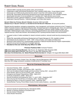 ROBERT DANIEL RIGGAN PAGE 3
 Authored USIS’s corporate security policies, plans, and procedures
 Collaborated in-depth with Business Development Team; awarded a $300 million, 10 year federal contract
 Outsourced up to 6,000 security personnel who served in more than 120 locations across the globe
 Shared P&L responsibility with Business Development and Program Managers for 100+ classified contracts
 Spearheaded renovation of and accreditation for 3 classified and 1 highly sensitive secure areas
 Responded to threats, gathered intelligence, oversaw investigations, and determined corrective actions
 Supervised 2 Security Directors, 1 Security Manager, and 6 other direct reports
SECURITY DIRECTOR, PHYSICAL SECURITY DIVISION, November 2005–April 2006
DIVISION FACILITY SECURITY OFFICER AND INFORMATION SYSTEM SECURITY MANAGER - all concurrent positions.
Directed security operations, emergency preparedness, crisis management, and business continuity for the 2nd
largest of
USIS’s 3 business divisions. Engineered enterprise-wide, risk-based approach to strategically plan, direct, and coordinate
holistic protection programs in the protection of executives, employees, customers, guests, facilities, assets, and
information. Defined program scope, resources, and funding requirements to carry out the division security program.
Ingrained security in day-to-day business, demonstrating its ROI in growing business footprint and loss prevention.
 Increased number of viable candidates for cleared contractor positions; reduced overall security processing time by
30%
 Shared P&L responsibility with Business Development and Program Managers for 100+ classified contracts
 Administered security programs for 1 SCIF, 1 SAP, 2 Secure Suites, and multiple controlled areas
 Mentored 6 direct reports and 2 mentor/protégé companies in National Industrial Security Program implementation
 Passed bi-annual security audits from 3 oversight Agencies
 Elevated to first ever Chief Security Officer for USIS
Previous Positions Held: Contractor Positions
USIS, INTELLIGENCE PROGRAM MANAGER, Falls Church, VA, September 2004–November 2005
USIS, INTELLIGENCE WATCH OFFICER, Falls Church, VA, May 2004–September 2004
BETA ANALYTICS INTERNATIONAL, INC, SENIOR PROGRAM PROTECTION ANALYST, Arlington, VA, August 2003–March 2004
EDUCATION
American Military University | Charles Town, WV | Major: Security Management | GPA: 4.0/4.0
More than 50% college coursework completed | Credits Earned: 67 semester hours
SELECTED CONTINUING EDUCATION
 Executive Protection, ASIS – July 2015
 Security Policies, Principles, and Programs, DSS – April 2014
 Alarm and Surveillance System Design and Circumvention Training, DoD – January 2014
 Active Shooter: What You Can Do (IS 907), DHS – April 2011
 Emergency and Disaster Preparedness, FEMA – March 2011
 Continuity of Operations, FEMA – March 2011
 Security Architecture and Engineering, Parts 1, 2, and 3, ASIS – September 2007
 How to Survive the First 48 Hours of a Disaster, ASIS – September 2007
 Realizing the Return on Security Investment, ASIS – September 2007
 Suicide Bomber Training, Prince William County Criminal Justice Academy – June 2005
PROFESSIONAL AFFILIATIONS
 American Society for Industrial Security, International (ASIS)
 Member of: Business Resiliency Consultants USA
 Security Industry Professionals
 Active Shooter Intervention
 