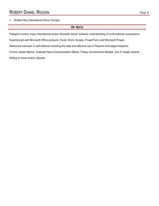 ROBERT DANIEL RIGGAN PAGE 4
 Golden Key International Honor Society
OF NOTE
Passport current; enjoy international and/or domestic travel; possess understanding of multi-national corporations.
Experienced with Microsoft Office products: Excel, Word, Access, PowerPoint, and Microsoft Project.
Seasoned instructor in self-defense including the safe and effective use of firearms and edged weapons.
Former career Marine: Awarded Navy Commendation Medal, 3 Navy Achievement Medals, and 21 lesser awards.
Willing to travel and/or relocate.
 