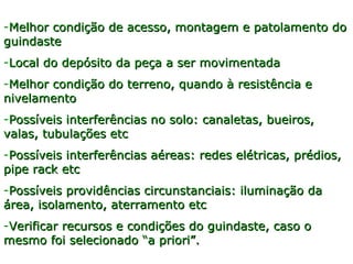 -Melhor condição de acesso, montagem e patolamento doMelhor condição de acesso, montagem e patolamento do
guindasteguindaste
-Local do depósito da peça a ser movimentadaLocal do depósito da peça a ser movimentada
-Melhor condição do terreno, quando à resistência eMelhor condição do terreno, quando à resistência e
nivelamentonivelamento
-Possíveis interferências no solo: canaletas, bueiros,Possíveis interferências no solo: canaletas, bueiros,
valas, tubulações etcvalas, tubulações etc
-Possíveis interferências aéreas: redes elétricas, prédios,Possíveis interferências aéreas: redes elétricas, prédios,
pipe rack etcpipe rack etc
-Possíveis providências circunstanciais: iluminação daPossíveis providências circunstanciais: iluminação da
área, isolamento, aterramento etcárea, isolamento, aterramento etc
-Verificar recursos e condições do guindaste, caso oVerificar recursos e condições do guindaste, caso o
mesmo foi selecionado “a priori”.mesmo foi selecionado “a priori”.
 