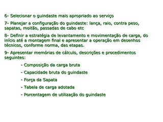 6- Selecionar o guindaste mais apropriado ao serviço6- Selecionar o guindaste mais apropriado ao serviço
7- Planejar a configuração do guindaste: lança, raio, contra peso,7- Planejar a configuração do guindaste: lança, raio, contra peso,
sapatas, moitão, passadas de cabo etcsapatas, moitão, passadas de cabo etc
8- Definir a estratégia de levantamento e movimentação de carga, do8- Definir a estratégia de levantamento e movimentação de carga, do
início até a montagem final e apresentar a operação em desenhosinício até a montagem final e apresentar a operação em desenhos
técnicos, conforme norma, das etapas.técnicos, conforme norma, das etapas.
9- Apresentar memórias de cálculo, descrições e procedimentos9- Apresentar memórias de cálculo, descrições e procedimentos
seguintes:seguintes:
- Composição da carga bruta- Composição da carga bruta
- Capacidade bruta do guindaste- Capacidade bruta do guindaste
- Força da Sapata- Força da Sapata
- Tabela de carga adotada- Tabela de carga adotada
- Porcentagem de utilização do guindaste- Porcentagem de utilização do guindaste
 
