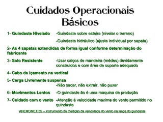 Cuidados OperacionaisCuidados Operacionais
B sicosáB sicosá
1-1- Guindaste NiveladoGuindaste Nivelado -Guindaste sobre esteira (nivelar o terreno)-Guindaste sobre esteira (nivelar o terreno)
-Guindaste hidráulico (ajuste individual por sapata)-Guindaste hidráulico (ajuste individual por sapata)
2-2- As 4 sapatas extendidas de forma igual conforme determinação doAs 4 sapatas extendidas de forma igual conforme determinação do
fabricantefabricante
3-3- Solo ResistenteSolo Resistente -Usar calços de mandeira (médes) devidamente-Usar calços de mandeira (médes) devidamente
construidos e com área de suporte adequadoconstruidos e com área de suporte adequado
4-4- Cabo de içamento na verticalCabo de içamento na vertical
5-5- Carga Livremente suspensaCarga Livremente suspensa
-Não sacar, não extrair, não puxar-Não sacar, não extrair, não puxar
6-6- Movimentos LentosMovimentos Lentos -O guindaste ão é uma maquina de produção-O guindaste ão é uma maquina de produção
7-7- Cuidado com o ventoCuidado com o vento -Atenção à velocidade maxima do vento permitido no-Atenção à velocidade maxima do vento permitido no
quindastequindaste
ANEMOMETRO – instrumento de medição da velocidade do vento na lança do guindasteANEMOMETRO – instrumento de medição da velocidade do vento na lança do guindaste
 