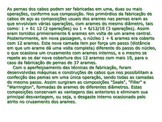 As pernas dos cabos podem ser fabricadas em uma, duas ou maisAs pernas dos cabos podem ser fabricadas em uma, duas ou mais
operações, conforme sua composição. Nos primórdios da fabricação deoperações, conforme sua composição. Nos primórdios da fabricação de
cabos de aço as composições usuais dos arames nas pernas eram ascabos de aço as composições usuais dos arames nas pernas eram as
que envolviam várias operações, com arames do mesmo diâmetro, taisque envolviam várias operações, com arames do mesmo diâmetro, tais
como: 1 + 61 12 (2 operações) ou 1 + 6/12/18 (3 operações). Assimcomo: 1 + 61 12 (2 operações) ou 1 + 6/12/18 (3 operações). Assim
eram torcidos primeiramente 6 arames em volta de um arame central.eram torcidos primeiramente 6 arames em volta de um arame central.
Posteriormente, em nova passagem, o núcleo 1 + 6 arames era cobertoPosteriormente, em nova passagem, o núcleo 1 + 6 arames era coberto
com 12 arames. Esta nova camada tem por força um passo (distânciacom 12 arames. Esta nova camada tem por força um passo (distância
em que um arame dá uma volta completa) diferente do passo do núcleo,em que um arame dá uma volta completa) diferente do passo do núcleo,
o que ocasiona um cruzamento com arames internos, e o mesmo seo que ocasiona um cruzamento com arames internos, e o mesmo se
repete ao se dar nova cobertura dos 12 arames com mais 18, para orepete ao se dar nova cobertura dos 12 arames com mais 18, para o
caso da fabricação de pemas de 37 arames.caso da fabricação de pemas de 37 arames.
    Com o aperfeiçoamento das técnicas de fabricação, foram    Com o aperfeiçoamento das técnicas de fabricação, foram
desenvolvidas máquinas e construções de cabos que nos possibilitam adesenvolvidas máquinas e construções de cabos que nos possibilitam a
confecção das pemas em uma única operação, sendo todas as camadasconfecção das pemas em uma única operação, sendo todas as camadas
do mesmo passo. Assim surgiram as composições "Seale", "Filler" edo mesmo passo. Assim surgiram as composições "Seale", "Filler" e
"Warrington", formadas de arames de diferentes diâmetros. Estas"Warrington", formadas de arames de diferentes diâmetros. Estas
composições conservam as vantagens das anteriores e eliminam suacomposições conservam as vantagens das anteriores e eliminam sua
principal desvantagem, ou seja, o desgaste interno ocasionado peloprincipal desvantagem, ou seja, o desgaste interno ocasionado pelo
atrito no cruzamento dos arames.atrito no cruzamento dos arames.
 