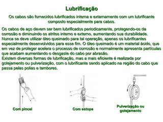 LubrificaçãoLubrificação
Os cabos são fornecidos lubrificados interna e extarnamente com um lubrificanteOs cabos são fornecidos lubrificados interna e extarnamente com um lubrificante
composto especialmente para cabos.composto especialmente para cabos.
Os cabos de aço devem ser bem lubrificados periodicamente, protegendo-os daOs cabos de aço devem ser bem lubrificados periodicamente, protegendo-os da
corrosão e diminuindo os atritos interno e externo, aumentando sua durabilidade.corrosão e diminuindo os atritos interno e externo, aumentando sua durabilidade.
Nunca se deve utilizar óleo queimado para tal operação, apenas os lubrificantesNunca se deve utilizar óleo queimado para tal operação, apenas os lubrificantes
especialmente desenvolvidos para esse fim. O óleo queimado é um material ácido, queespecialmente desenvolvidos para esse fim. O óleo queimado é um material ácido, que
em vez de proteger acelera o processo de corrosão e normalmente apresenta partículasem vez de proteger acelera o processo de corrosão e normalmente apresenta partículas
que acabam aumentando o desgaste do cabo por abrasão.que acabam aumentando o desgaste do cabo por abrasão.
Existem diversas formas de lubrificação, mas a mais eficiente é realizada porExistem diversas formas de lubrificação, mas a mais eficiente é realizada por
gotejamento ou pulverização, com o lubrificante sendo aplicado na região do cabo quegotejamento ou pulverização, com o lubrificante sendo aplicado na região do cabo que
passa pelas polias e tambores.passa pelas polias e tambores.
Com pincelCom pincel Com estopaCom estopa
Pulverização ouPulverização ou
gotejamentogotejamento
 