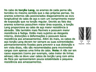 No cabo deNo cabo de torção Langtorção Lang, os arames de cada perna são, os arames de cada perna são
torcidos no mesmo sentido que o das próprias pernas. Ostorcidos no mesmo sentido que o das próprias pernas. Os
arames externos são posicionados diagonalmente ao eixoarames externos são posicionados diagonalmente ao eixo
longitudinal do cabo de aço e com um comprimento maiorlongitudinal do cabo de aço e com um comprimento maior
de exposição que na torção regular. Devido ao fato dosde exposição que na torção regular. Devido ao fato dos
arames externos possuírem maior área exposta, a torçãoarames externos possuírem maior área exposta, a torção
Lang proporciona ao cabo de aço maior resistência àLang proporciona ao cabo de aço maior resistência à
abrasão. São também mais flexíveis e possuem maiorabrasão. São também mais flexíveis e possuem maior
resistência à fadiga. Estão mais sujeitos ao desgasteresistência à fadiga. Estão mais sujeitos ao desgaste
interno, distorções e deformações e possuem baixainterno, distorções e deformações e possuem baixa
resistência aos amassamentos. Além do mais, os cabos deresistência aos amassamentos. Além do mais, os cabos de
aço torção Lang devem ter sempre as suas extremidadesaço torção Lang devem ter sempre as suas extremidades
permanentemente fixadas para prevenir a sua distorção epermanentemente fixadas para prevenir a sua distorção e
em vista disso, não são recomendados para movimentarem vista disso, não são recomendados para movimentar
cargas com apenas uma linha de cabo.cargas com apenas uma linha de cabo. Nota:Nota: A não ser emA não ser em
casos especiais (como por exemplo, cabo trator de linhascasos especiais (como por exemplo, cabo trator de linhas
aéreas) não se deve usar cabos de torção Lang com almaaéreas) não se deve usar cabos de torção Lang com alma
de fibra por apresentarem pouca estabilidade e pequenade fibra por apresentarem pouca estabilidade e pequena
resistência aos amassamentos.resistência aos amassamentos.
 