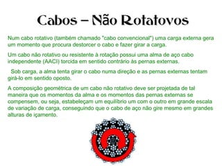 Num cabo rotativo (também chamado "cabo convencional") uma carga externa gera
um momento que procura destorcer o cabo e fazer girar a carga.
Um cabo não rotativo ou resistente à rotação possui uma alma de aço cabo
independente (AACI) torcida em sentido contrário às pernas externas.
Sob carga, a alma tenta girar o cabo numa direção e as pernas externas tentam
girá-lo em sentido oposto.
A composição geométrica de um cabo não rotativo deve ser projetada de tal
maneira que os momentos da alma e os momentos das pernas externas se
compensem, ou seja, estabeleçam um equilíbrio um com o outro em grande escala
de variação de carga, conseguindo que o cabo de aço não gire mesmo em grandes
alturas de içamento.
Cabos N o Rotatovos– ãCabos N o Rotatovos– ã
 