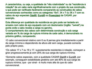 A característica, ou seja, a qualidade da "não rotatividade" ou da "resistência àA característica, ou seja, a qualidade da "não rotatividade" ou da "resistência à
rotação" de um cabo varia significativamente com o projeto de sua construção,rotação" de um cabo varia significativamente com o projeto de sua construção,
o que pode ser verificado facilmente comparando as construções de caboso que pode ser verificado facilmente comparando as construções de cabos
convencionais conhecidas como as categorias 19x7, 34 x 7 ou 36 x 7 com osconvencionais conhecidas como as categorias 19x7, 34 x 7 ou 36 x 7 com os
cabos de aço especiaiscabos de aço especiais StarliftStarlift,, EuroliftEurolift ouou PowerplastPowerplast da CASAR, porda CASAR, por
exemplo.exemplo.
Esta diferença em qualidade de resistência ao giro pode ser testada emEsta diferença em qualidade de resistência ao giro pode ser testada em
ensaios com cabo de aço equipado com um destorcedor (inglês: "swivel") naensaios com cabo de aço equipado com um destorcedor (inglês: "swivel") na
ponta onde o cabo recebe a carga no gancho.ponta onde o cabo recebe a carga no gancho.
O comportamento dos cabos com determinada construção e sob cargaO comportamento dos cabos com determinada construção e sob carga
variada em % da carga de ruptura mínima de cada cabo, é demonstrado novariada em % da carga de ruptura mínima de cada cabo, é demonstrado no
próximo gráfico, comparando:próximo gráfico, comparando:
•O cabo convencional rotativo com 6 ou 8 pernas gira imediatamente a partirO cabo convencional rotativo com 6 ou 8 pernas gira imediatamente a partir
da carga mínima e dependendo da altura até sem carga, puxado somenteda carga mínima e dependendo da altura até sem carga, puxado somente
pelo próprio peso.pelo próprio peso.
•Os cabos 17 x 7 ou 18 x 17, supostamente resistentes à rotação, começam aOs cabos 17 x 7 ou 18 x 17, supostamente resistentes à rotação, começam a
girar progressivamente já com 20% de sua carga de ruptura mínima.girar progressivamente já com 20% de sua carga de ruptura mínima.
•Somente cabos especiais, com a qualidade CASARSomente cabos especiais, com a qualidade CASAR StarliftStarlift ee EuroliftEurolift, por, por
exemplo, conseguem estabilidade giratória com até 80% de sua carga deexemplo, conseguem estabilidade giratória com até 80% de sua carga de
ruptura mínima, que - por sinal - é muito mais alta do que do caboruptura mínima, que - por sinal - é muito mais alta do que do cabo
convencional.convencional.
 