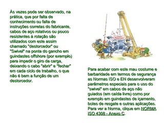 Às vezes pode ser observado, naÀs vezes pode ser observado, na
prática, que por falta deprática, que por falta de
conhecimento ou falta deconhecimento ou falta de
instruções corretas do fabricante,instruções corretas do fabricante,
cabos de aço rotativos ou poucocabos de aço rotativos ou pouco
resistentes à rotação sãoresistentes à rotação são
utilizados com este assimutilizados com este assim
chamado "destorcedor" ouchamado "destorcedor" ou
"Swivel" na ponta do gancho em"Swivel" na ponta do gancho em
guindastes offshore (por exemplo)guindastes offshore (por exemplo)
para impedir o giro da carga,para impedir o giro da carga,
deixando o cabo "abrir" e "fechar"deixando o cabo "abrir" e "fechar"
em cada ciclo de trabalho, o queem cada ciclo de trabalho, o que
não é bem a função de umnão é bem a função de um
destorcedor.destorcedor.
Para acabar com este mau costume ePara acabar com este mau costume e
barbaridade em termos de segurançabarbaridade em termos de segurança
as Normas ISO e EN desenvolveramas Normas ISO e EN desenvolveram
parâmetros especiais para o uso doparâmetros especiais para o uso do
"swivel" em cabos de aço não"swivel" em cabos de aço não
guiados (em caída livre) como porguiados (em caída livre) como por
exemplo em guindastes de içamento,exemplo em guindastes de içamento,
botes de resgate e outras aplicações.botes de resgate e outras aplicações.
Para ver a Norma, clique emPara ver a Norma, clique em NORMANORMA
ISO 4308 - Anexo CISO 4308 - Anexo C..
 