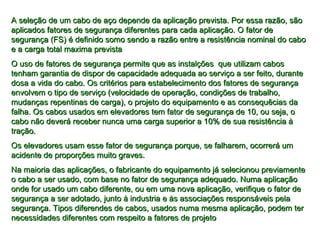 A seleção de um cabo de aço depende da aplicação prevista. Por essa razão, sãoA seleção de um cabo de aço depende da aplicação prevista. Por essa razão, são
aplicados fatores de segurança diferentes para cada aplicação. O fator deaplicados fatores de segurança diferentes para cada aplicação. O fator de
segurança (FS) é definido somo sendo a razão entre a resistência nominal do cabosegurança (FS) é definido somo sendo a razão entre a resistência nominal do cabo
e a carga total maxima previstae a carga total maxima prevista
O uso de fatores de segurança permite que as instalções que utilizam cabosO uso de fatores de segurança permite que as instalções que utilizam cabos
tenham garantia de dispor de capacidade adequada ao serviço a ser feito, durantetenham garantia de dispor de capacidade adequada ao serviço a ser feito, durante
dosa a vida do cabo. Os critérios para estabelecimento dos fatores de segurançadosa a vida do cabo. Os critérios para estabelecimento dos fatores de segurança
envolvem o tipo de serviço (velocidade de operação, condições de trabalho,envolvem o tipo de serviço (velocidade de operação, condições de trabalho,
mudanças repentinas de carga), o projeto do equipamento e as consequêcias damudanças repentinas de carga), o projeto do equipamento e as consequêcias da
falha. Os cabos usados em elevadores tem fator de segurança de 10, ou seja, ofalha. Os cabos usados em elevadores tem fator de segurança de 10, ou seja, o
cabo não deverá receber nunca uma carga superior a 10% de sua resistência àcabo não deverá receber nunca uma carga superior a 10% de sua resistência à
tração.tração.
Os elevadores usam esse fator de segurança porque, se falharem, ocorrerá umOs elevadores usam esse fator de segurança porque, se falharem, ocorrerá um
acidente de proporções muito graves.acidente de proporções muito graves.
Na maioria das aplicações, o fabricante do equipamento já selecionou previamenteNa maioria das aplicações, o fabricante do equipamento já selecionou previamente
o cabo a ser usado, com base no fator de segurança adequado. Numa aplicaçãoo cabo a ser usado, com base no fator de segurança adequado. Numa aplicação
onde for usado um cabo diferente, ou em uma nova aplicação, verifique o fator deonde for usado um cabo diferente, ou em uma nova aplicação, verifique o fator de
segurança a ser adotado, junto à industria e às associações responsáveis pelasegurança a ser adotado, junto à industria e às associações responsáveis pela
segurança. Tipos diferendes de cabos, usados numa mesma aplicação, podem tersegurança. Tipos diferendes de cabos, usados numa mesma aplicação, podem ter
necessidades diferentes com respeito a fatores de projetonecessidades diferentes com respeito a fatores de projeto
 