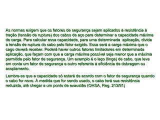 As normas exigem que os fatores de segurança sejam aplicados à resistência àAs normas exigem que os fatores de segurança sejam aplicados à resistência à
tração (tensão de ruptura) dos cabos de aço para determinar a capacidade máximatração (tensão de ruptura) dos cabos de aço para determinar a capacidade máxima
de carga. Para calcular essa capacidade, para uma determinada aplicação, dividade carga. Para calcular essa capacidade, para uma determinada aplicação, divida
a tensão de ruptura do cabo pelo fator exigido. Essa será a carga máxima que oa tensão de ruptura do cabo pelo fator exigido. Essa será a carga máxima que o
cago deverá receber. Poderá haver outros fatores limitadores em determinadacago deverá receber. Poderá haver outros fatores limitadores em determinada
aplicação, que façam com que a carga máxima possível seja menor que a máximaaplicação, que façam com que a carga máxima possível seja menor que a máxima
permitida pelo fator de segurança. Um exemplo é o laço (linga) de cabo, que levapermitida pelo fator de segurança. Um exemplo é o laço (linga) de cabo, que leva
em conta um fator de segurança e outro referente à eficiência de dobragem ouem conta um fator de segurança e outro referente à eficiência de dobragem ou
acoplamento.acoplamento.
Lembre-se que a capacidade só estará de acordo com o fator de segurança quandoLembre-se que a capacidade só estará de acordo com o fator de segurança quando
o cabo for novo. À medida que for sendo usado, o cabo terá sua resistênciao cabo for novo. À medida que for sendo usado, o cabo terá sua resistência
reduzida, até chegar a um ponto de exaustão (OHSA, Reg. 213/91)reduzida, até chegar a um ponto de exaustão (OHSA, Reg. 213/91)
 