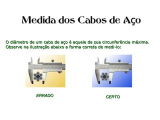 Medida dos Cabos de A oçMedida dos Cabos de A oç
O diâmetro de um cabo de aço é aquele de sua circunferência máxima.O diâmetro de um cabo de aço é aquele de sua circunferência máxima.
Observe na ilustração abaixo a forma correta de medi-lo:Observe na ilustração abaixo a forma correta de medi-lo:
ERRADOERRADO CERTOCERTO
 