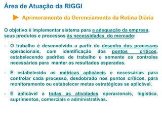 Área de Atuação da RIGGI 
Aprimoramento da Gerenciamento da Rotina Diária 
O objetivo é implementar sistema para a adequação da empresa, 
seus produtos e processos às necessidades do mercado: 
- O trabalho é desenvolvido a partir do desenho dos processos 
operacionais, com identificação dos pontos críticos, 
estabelecendo padrões de trabalho e somente os controles 
necessários para manter os resultados esperados. 
- É estabelecido as métricas aplicáveis e necessárias para 
controlar cada processo, desdobrado nos pontos críticos, para 
monitoramento ou estabelecer metas estratégicas se aplicável. 
- É aplicável a todas as atividades operacionais, logística, 
suprimentos, comerciais e administrativas. 
 