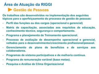 Área de Atuação da RIGGI 
Gestão de Pessoas 
Os trabalhos são desenvolvidos na implementação dos seguintes 
tópicos para o aperfeiçoamento do processo de gestão de pessoas: 
- Perfil das funções ou dos cargos (operacional e gerencial) 
- Matriz de capacitação, associadas aos requisitos de educação, 
conhecimento técnico, segurança e comportamento. 
- Programa e planejamento de Treinamento operacional. 
- Processo de avaliação de desempenho operacional e gerencial, 
voltados para o desenvolvimento/crescimento profissional/pessoal. 
- Gerenciamento de plano de benefícios e de serviços aos 
colaboradores. 
- Programas de sistema participativos e de melhoria contínua. 
- Programa de remuneração variável (base metas). 
- Pesquisa e Análise de Clima Organizacional 
 