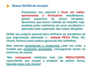Nossa forma de atuação 
Ensinamos seu pessoal a focar em metas 
operacionais e financeiras desafiadoras, 
porem possíveis de serem atingidas. 
Queremos que nosso método de trabalho seja 
avaliado pelas melhorias em seus resultados e 
admirado pela superação das metas atingidas. 
Utilize seu próprio pessoal para melhorar os resultados da 
sua organização aplicando o método PDCA (Plan, Do, 
Check, Action) como prática gerencial dos trabalhos. 
Eles estarão aprendendo e praticando cada vez mais, à 
medida que produzem resultados, conseguindo serem os 
melhores da classe. 
Não entregamos relatórios mas sim RESULTADOS, 
capacitando sua equipe a produzir da melhor forma, 
fazendo mais com menos! 
 