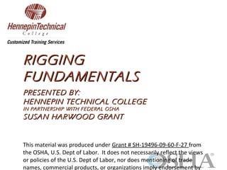 RIGGINGRIGGING
FUNDAMENTALSFUNDAMENTALS
PRESENTED BY:PRESENTED BY:
HENNEPIN TECHNICAL COLLEGEHENNEPIN TECHNICAL COLLEGE
IN PARTNERSHIP WITH FEDERAL OSHAIN PARTNERSHIP WITH FEDERAL OSHA
SUSAN HARWOOD GRANTSUSAN HARWOOD GRANT
This material was produced under Grant # SH-19496-09-60-F-27 from
the OSHA, U.S. Dept of Labor. It does not necessarily reflect the views
or policies of the U.S. Dept of Labor, nor does mentioning of trade
names, commercial products, or organizations imply endorsement by
 