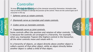 What?
A&D
Controller
PropertiesTo move and rotate the different part of the character around for themselves. Animators take
help of variety of shapes to identify the function of the control. These are the control types we'll
encounter in this rig:
1. Spheres serve as rotate controls.
2. Diamonds serve as translate and rotate controls.
3. Cubes serve as translate controls.
4. Trapezoids serve as joint controls.
Some controls affect the position and rotation of other controls. This
is because the controls are arranged in a hierarchy. For example,
when you manipulate Topcon (the highest control in the hierarchy),
all the other controls move and rotate with it.
In a hierarchy of objects, an object directly above another object is
called a parent of that other object, while an object directly below
another object is called a child of that object.
Conclusi
on
Clay
Model
example
s
Why?
16
 