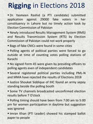 Rigging in Elections 2018
 Dr. Yasmeen Rashid (a PTI candidate) submitted
application against 29000 fake voters in her
constituency in Lahore but no timely action took by
Election Commission of Pakistan
 Newly introduced Results Management System (RMS)
and Results Transmission System (RTS) by Election
Commission of Pakistan could not work properly
 Bags of fake CNICs were found in some cities
 Polling agents of political parties were forced to go
outside at time of counting votes polling stations of
Karachi
 No signed Form 45 were given by presiding officers to
polling agents even of independent candidates
 Several registered political parties including PML-N
and MMA have rejected the results of Elections 2018
 Justice Shoukat Siddique of IHC found an army sepoy
standing beside the polling booth
 Some TV channels broadcasted unconfirmed election
results before 7 O’clock
 Polling timing should have been from 7:00 am to 5:00
pm for women participation in daytime but suggestion
was ignored
 Imran Khan (PTI Leader) showed his stamped ballot
paper to people
 