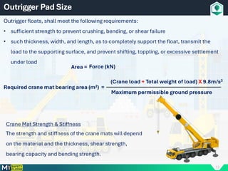 13
Outrigger Pad Size
Outrigger floats, shall meet the following requirements:
• sufficient strength to prevent crushing, bending, or shear failure
• such thickness, width, and length, as to completely support the float, transmit the
load to the supporting surface, and prevent shifting, toppling, or excessive settlement
under load
Maximum permissible ground pressure
Required crane mat bearing area (m2) =
(Crane load + Total weight of load) X 9.8m/s2
Area = Force (kN)
Crane Mat Strength & Stiffness
The strength and stiffness of the crane mats will depend
on the material and the thickness, shear strength,
bearing capacity and bending strength.
 