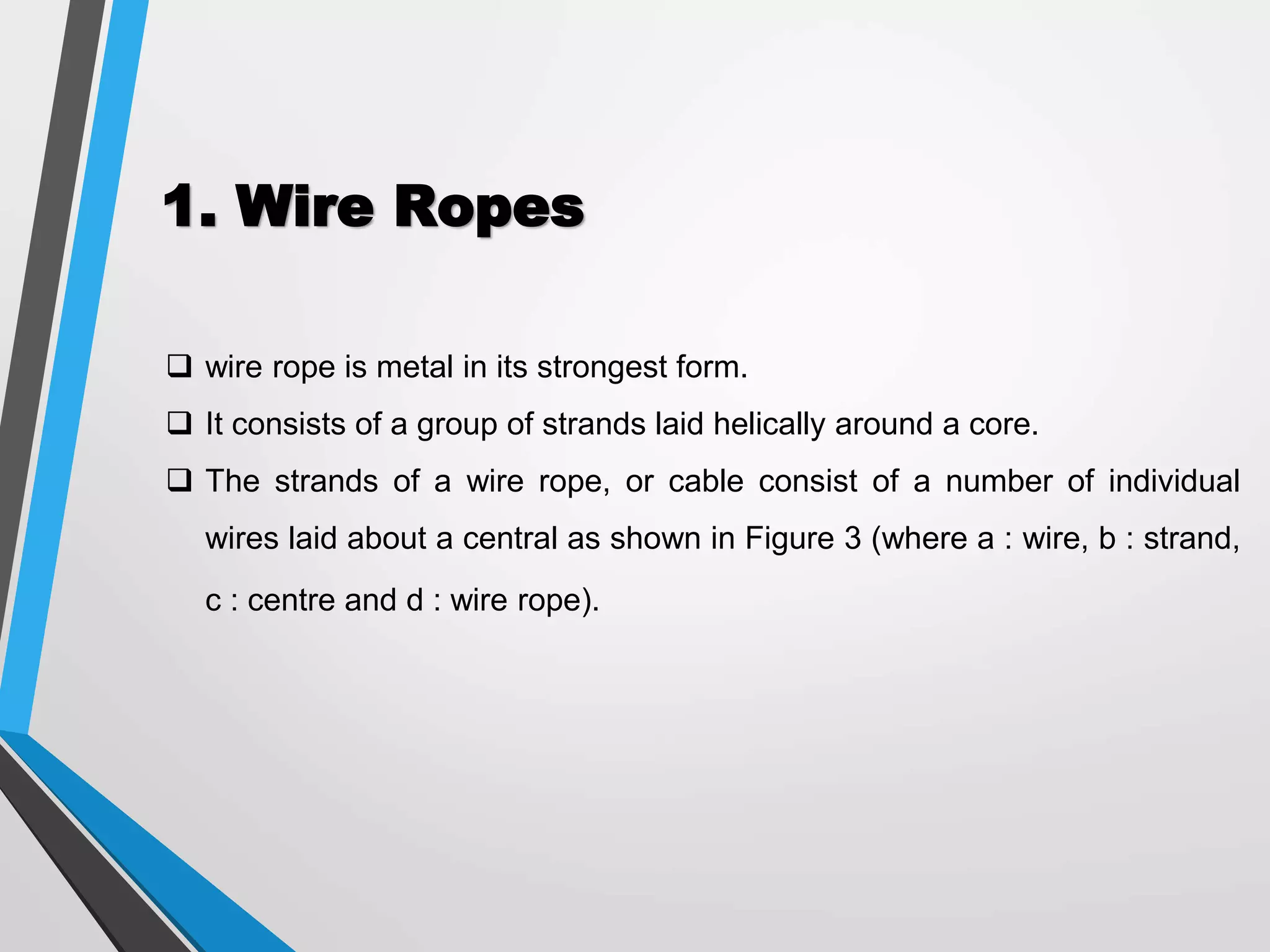 1. Wire Ropes
 wire rope is metal in its strongest form.
 It consists of a group of strands laid helically around a core.
 The strands of a wire rope, or cable consist of a number of individual
wires laid about a central as shown in Figure 3 (where a : wire, b : strand,
c : centre and d : wire rope).
 
