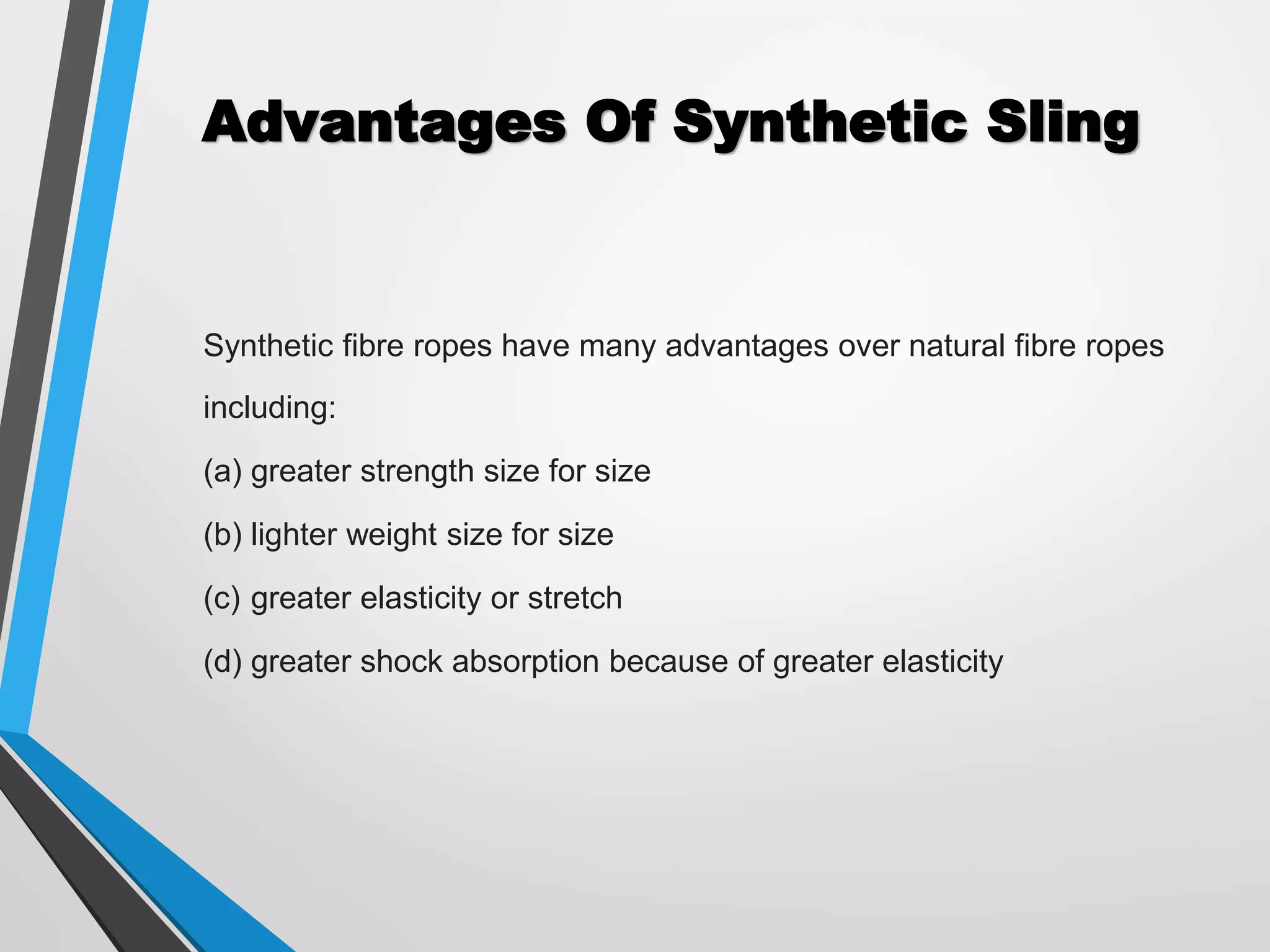 Advantages Of Synthetic Sling
Synthetic fibre ropes have many advantages over natural fibre ropes
including:
(a) greater strength size for size
(b) lighter weight size for size
(c) greater elasticity or stretch
(d) greater shock absorption because of greater elasticity
 