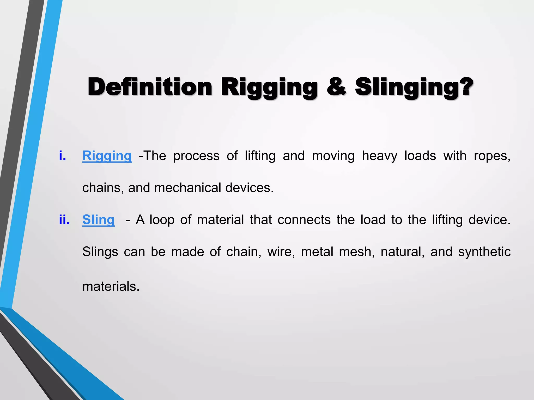 Definition Rigging & Slinging?
i. Rigging -The process of lifting and moving heavy loads with ropes,
chains, and mechanical devices.
ii. Sling - A loop of material that connects the load to the lifting device.
Slings can be made of chain, wire, metal mesh, natural, and synthetic
materials.
 