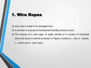 1. Wire Ropes
 wire rope is metal in its strongest form.
 It consists of a group of strands laid helically around a core.
 The strands of a wire rope, or cable consist of a number of individual
wires laid about a central as shown in Figure 3 (where a : wire, b : strand,
c : centre and d : wire rope).
 