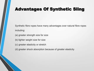 Advantages Of Synthetic Sling
Synthetic fibre ropes have many advantages over natural fibre ropes
including:
(a) greater strength size for size
(b) lighter weight size for size
(c) greater elasticity or stretch
(d) greater shock absorption because of greater elasticity
 