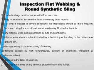 Inspection Flat Webbing &
Round Synthetic Sling
 Synthetic slings must be inspected before each use.
 They must also be inspected at least once every three months.
 If a sling is subject to severe conditions the inspections should be more frequent.
Send each sling for a proof load test at least every 12 months. Look for:
(a) any external wear such as abrasion or cuts and contusions.
(b) internal wear which is often indicated by a thickening of the sling or the presence of
grit and dirt.
(c) damage to any protective coating of the sling.
(d) damage caused by high temperatures, sunlight or chemicals (indicated by
discolouration).
(e) damage to the label or stitching.
(f) damage to the eyes or any terminal attachments or end fittings.
 