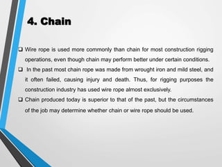 4. Chain
 Wire rope is used more commonly than chain for most construction rigging
operations, even though chain may perform better under certain conditions.
 In the past most chain rope was made from wrought iron and mild steel, and
it often failed, causing injury and death. Thus, for rigging purposes the
construction industry has used wire rope almost exclusively.
 Chain produced today is superior to that of the past, but the circumstances
of the job may determine whether chain or wire rope should be used.
 