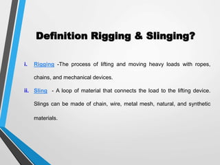 Definition Rigging & Slinging?
i. Rigging -The process of lifting and moving heavy loads with ropes,
chains, and mechanical devices.
ii. Sling - A loop of material that connects the load to the lifting device.
Slings can be made of chain, wire, metal mesh, natural, and synthetic
materials.
 