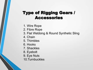 Type of Rigging Gears /
Accessories
1. Wire Rope
2. Fibre Rope
3. Flat Webbing & Round Synthetic Sling
4. Chain
5. Thimbles
6. Hooks
7. Shackles
8. Eyebolt
9. Eye Nuts
10.Turnbuckles
 