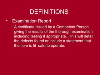 DEFINITIONS
• Examination Report
– A certificate issued by a Competent Person
giving the results of the thorough examination
including testing if appropriate. This will detail
the defects found or include a statement that
the item is fit safe to operate.
 