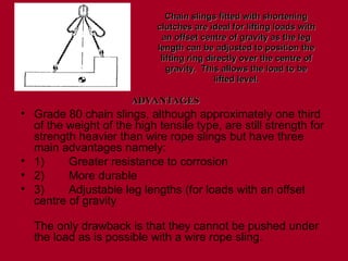 • Grade 80 chain slings, although approximately one third
of the weight of the high tensile type, are still strength for
strength heavier than wire rope slings but have three
main advantages namely:
• 1) Greater resistance to corrosion
• 2) More durable
• 3) Adjustable leg lengths (for loads with an offset
centre of gravity
The only drawback is that they cannot be pushed under
the load as is possible with a wire rope sling.
Chain slings fitted with shortening
Chain slings fitted with shortening
clutches are ideal for lifting loads with
clutches are ideal for lifting loads with
an offset centre of gravity as the leg
an offset centre of gravity as the leg
length can be adjusted to position the
length can be adjusted to position the
lifting ring directly over the centre of
lifting ring directly over the centre of
gravity. This allows the load to be
gravity. This allows the load to be
lifted level.
lifted level.
ADVANTAGES
ADVANTAGES
 